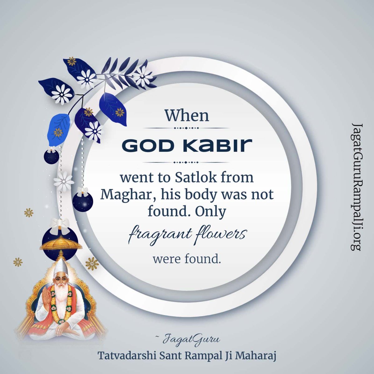#न_जन्मा_न_मरा
When Kabir Ji departed from earth, He did not leave a body on this earth. Rather he left scented flowers shaped like a body under a sheet. When his devotees lifted the sheet, they found flowers.

कबीर परमेश्वर निर्वाण दिवस