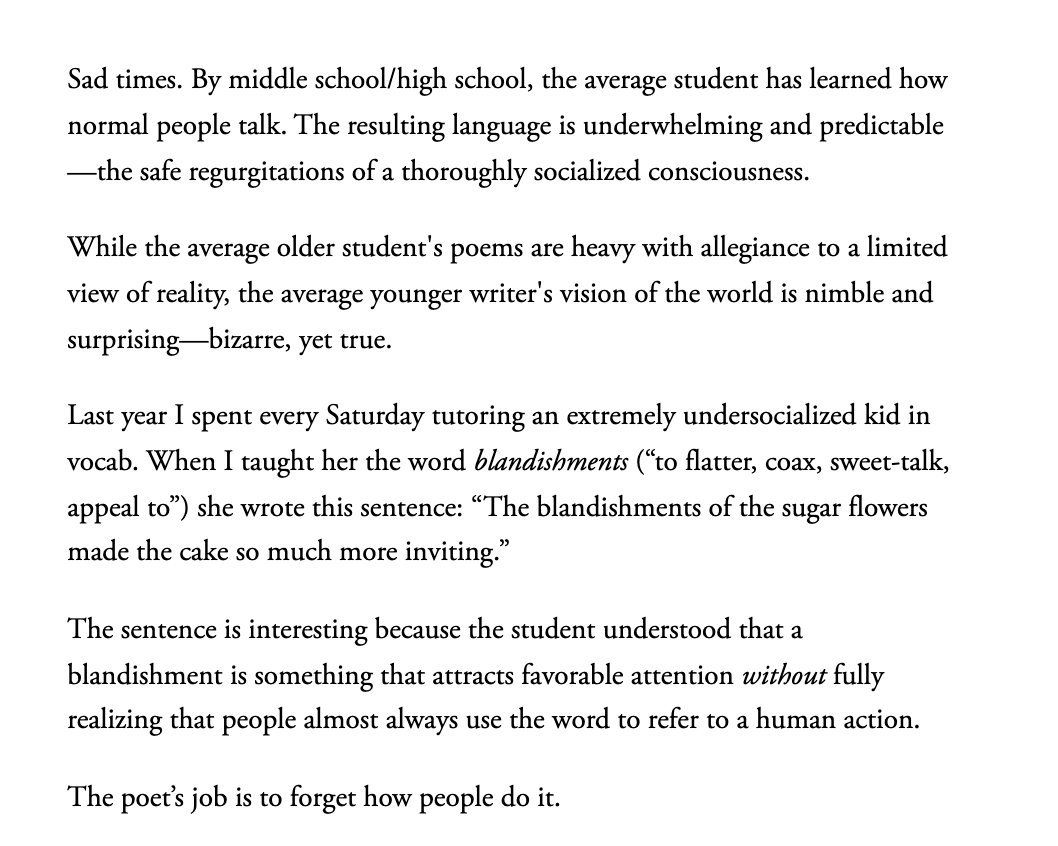 The Average Fourth Grader Is a Better Poet Than You (and Me Too) by Hannah Gamble  

"While the average older student's poems are heavy with allegiance to a limited view of reality, the average younger writer's vision of the world is nimble and surprising—bizarre, yet true..."