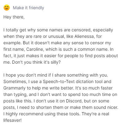 elysiummods's tweet photo. I can understand censoring a name like, I don't know, Alienessa, right? It's rare, uncommon, but I literally use my in-real-life first name here, and Caroline is such a common name. Censoring it with asterisks just makes it easier to find posts about me; it's so ... dumb.

Sorry if this seems robotic, I use a Speech-to-Text dictation tool and Grammarly sometimes to either AI rewrite my posts to be more whatever they need to be, and I always use the dictation tool on here so I don't spend longer than 15 to 30 seconds on stuff like this; typing would be minutes wasted and saying it is super quick, easy, and fast, lol, it's more efficient. I don't use it on Discord when chatting, but some posts need to be shortened, sound too nice or too rude, etc. Huge recommendation on this one, though. Photo attachment below.