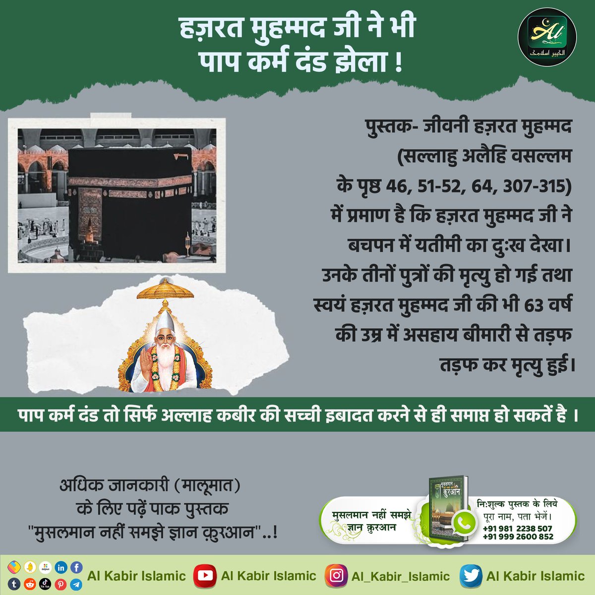 #AlKabir_Islamic
#SaintRampalJi
हज़रत मुहम्मद जी ने भी पाप कर्म दंड झेला।
पुस्तक "जीवनी हज़रत मुहम्मद" में प्रमाण है हज़रत मुहम्मद जी ने बचपन में यतीमी का दुःख देखा।उनके तीनों पुत्रों की मृत्यु हो गई तथा स्वयं हज़रत मुहम्मद जी की 63 वर्ष की उम्र में बीमारी से तड़फ कर मृत्यु हुई।