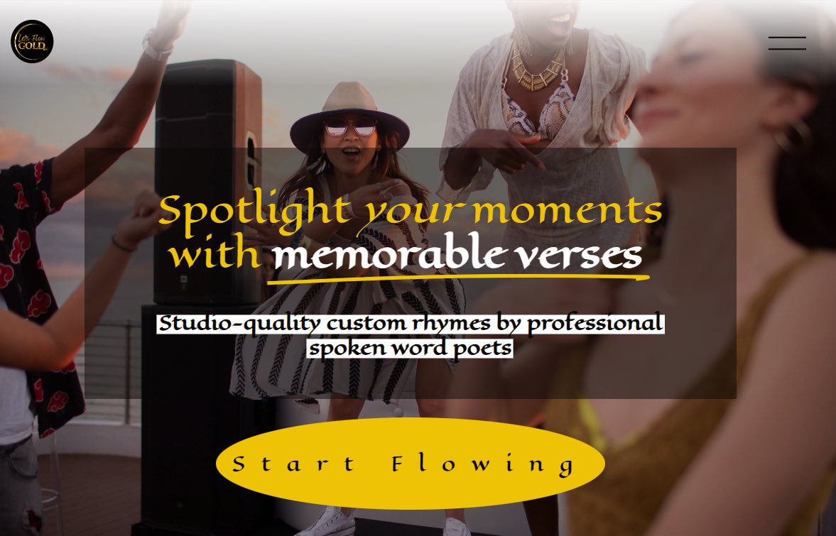 Create an Original Custom Rhyme For your Special Occasion Personal moments ☀️ Anniversaries ☀️ Birthdays ☀️ Mother’s Day ☀️ Meditative wind-downs Business moments ☀️ Company Activations ☀️ Product Highlights ☀️ Partnership Celebrations Start flowing >> LetsFlowGOLD.io