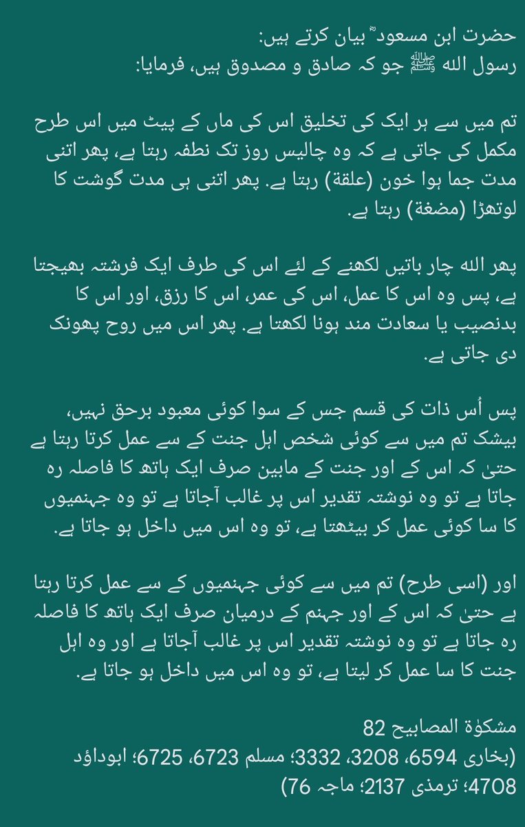 قالَ ﷺ: بیشک الله عزوجل نے رحم مادر میں ایک فرشتہ مقرر کیا ہے، وہ کہتا ہے: اے رب! یہ نطفة ہے، اے رب! اب یہ علقة ہے، اے رب! اب یہ مضغة ہے. پھر جب الله ارادہ کرتا ہے کہ اس کی تخلیق پوری کرے تو (فرشتہ) کہتا ہے: مذکر یا مونث؟ بدبخت یا نیک بخت؟ رزق کتنا؟ عمر کتنی؟ بخاری 318، 3333