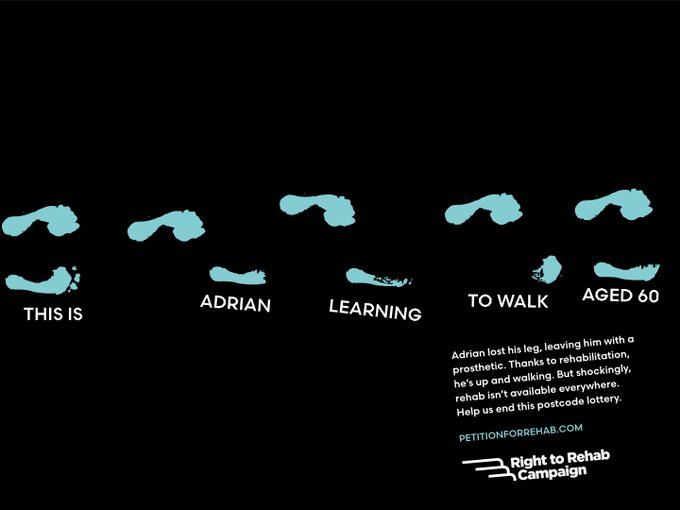 On a black background, footsteps are shown. The text reads, 'This is Adrian learning to walk aged 60. Adrian lost his leg, leaving him with a prosthetic. Thanks to rehabilitation, he's up and walking. But shockingly, rehab isn't available everywhere. Help us end this postcode lottery.' 