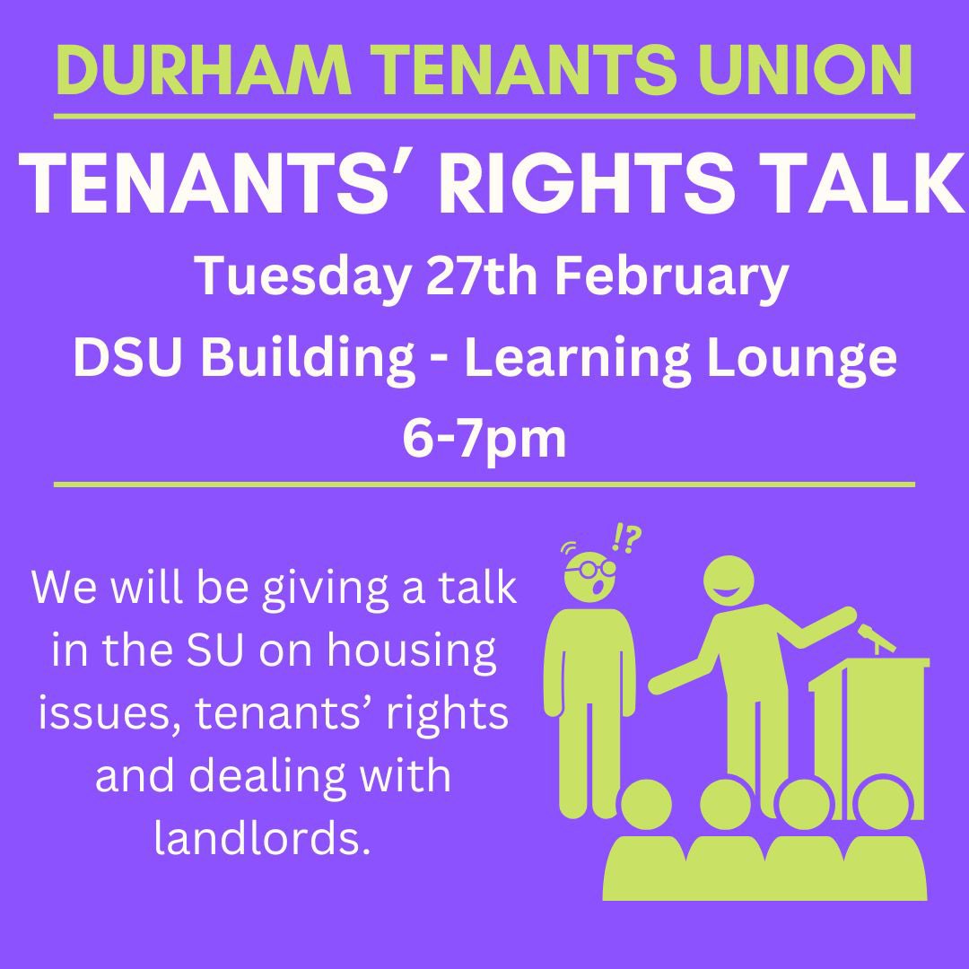 TENANTS’ RIGHTS TALK Tuesday 27th February | 6PM | DurhamSU Building - Learning Lounge We will be delivering another talk on tenants’ rights, what to do when moving into a new property, and how to deal with issues! Please come along if you can!!