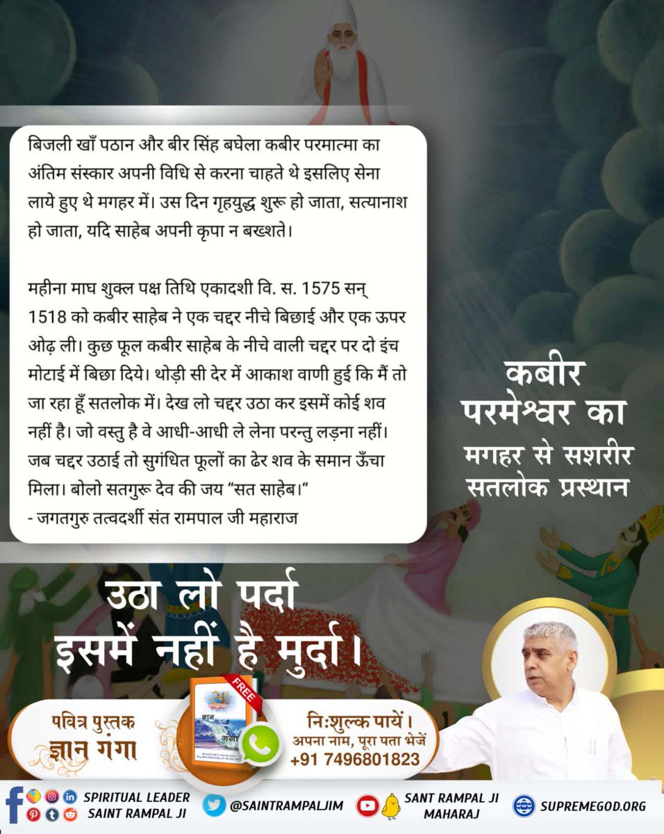 #506th_GodKabir_NirvanDiwas
सन् 1518वि.स.1575,महीना माघ, शुक्ल पक्ष तिथि एकादशी को कबीर साहेब जी मगहर से सशरीर सतलोक गये थे।परमात्मा कबीर जी चार दाग से न्यारे हैं।"चदरि फूल बिछाये सतगुरु, देखे सकल जिहाना हो। च्यारि दाग से रहत जुलहदी, अविगत अलख अमाना हो।।"
Sant Rampal Ji Maharaj