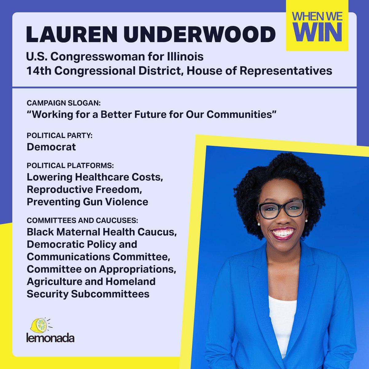 Meet Lauren Underwood (<a href="/RepUnderwood/">Rep. Lauren Underwood</a>). She is the U.S. representative from Illinois's 14th congressional district.

Lauren Underwood ran for office in 2018 after her healthcare was threatened to be taken away from her. With no prior political fundraising experience, she learned