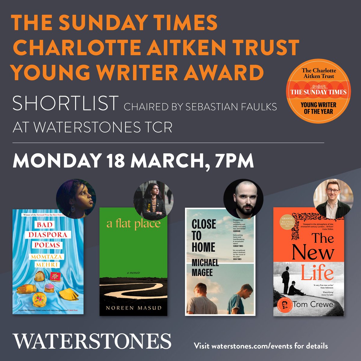 Join us at Waterstones TCR on the eve of the winner announcement of the Sunday Times Charlotte Aitken Trust Young Writer Award, as we welcome the shortlisted authors Tom Crewe, Michael Magee, Noreen Masud and Momtaza Mehri. With the incredible Sebastian Faulks as host!