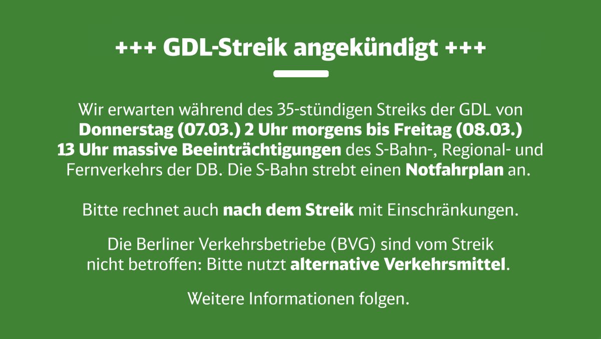 SBahnBerlin's tweet photo. +++ Neuer GDL-Streik angekündigt +++

Wir erwarten während des 35-stündigen Streiks der #GDL von Donnerstag (07.03.) 2 Uhr morgens bis Freitag (08.03.) 13 Uhr massive Beeinträchtigungen des S-Bahn-, Regional- und Fernverkehrs der DB. Die S-Bahn strebt einen Notfahrplan an.

Bitte rechnet auch nach dem #Streik mit Einschränkungen.

Die Berliner Verkehrsbetriebe (BVG) sind vom Streik nicht betroffen: Bitte nutzt alternative Verkehrsmittel.

Weitere Infos folgen.