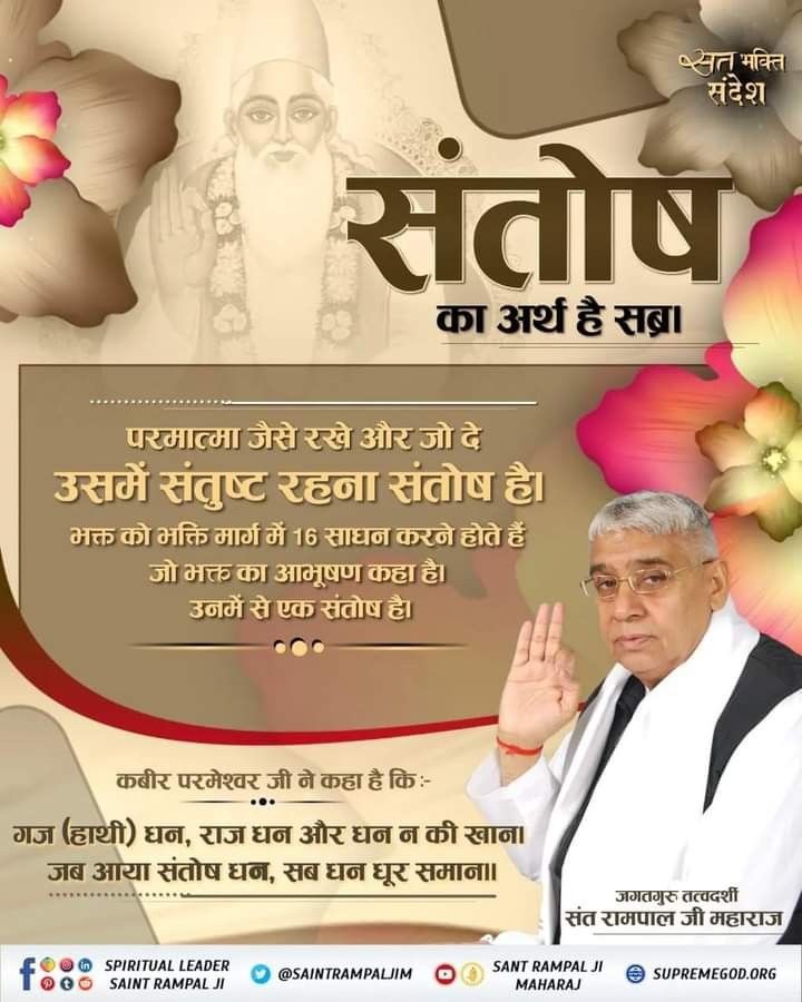 #GodMorningTuesday
#सत_भक्ति_संदेश 
संतोष का अर्थ है सब्र। 
परमात्मा जैसे रखे और जो दे उसमें संतुष्ट रहना संतोष है। भक्त को भक्ति मार्ग में 16 साधन करने होते हैं जो भक्त का आभूषण कहा है। उनमें से एक संतोष है।
-जगतगुरु तत्वदर्शी संत रामपाल जी महाराज