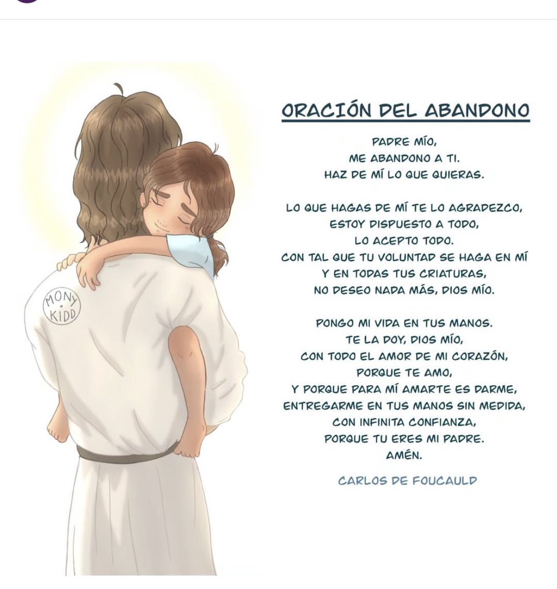 Padre mío me abandono a Tí. Haz de mí lo que quieras. Por todo lo que hagas de mí te doy gracias. Estoy dispuesto a todo, lo acepto todo con tal de que tu voluntad se haga en mí y en todas tus creaturas, no deseo nada más, Dios mío.1/2