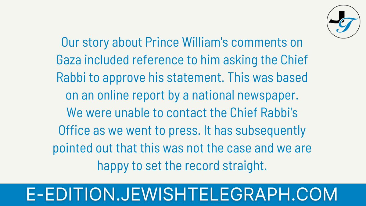 Our story about Prince William's comments on Gaza included reference to him asking the Chief Rabbi to approve his statement. This was based on an online report by a national newspaper. We were unable to contact the Chief Rabbi's Office as we went to press.