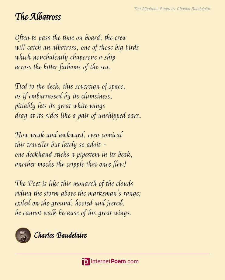 The Poet is like this prince of the clouds
Who haunts the tempest and laughs at the archer;
Exiled on the ground, in the midst of jeers,
His giant wings keep him from walking.