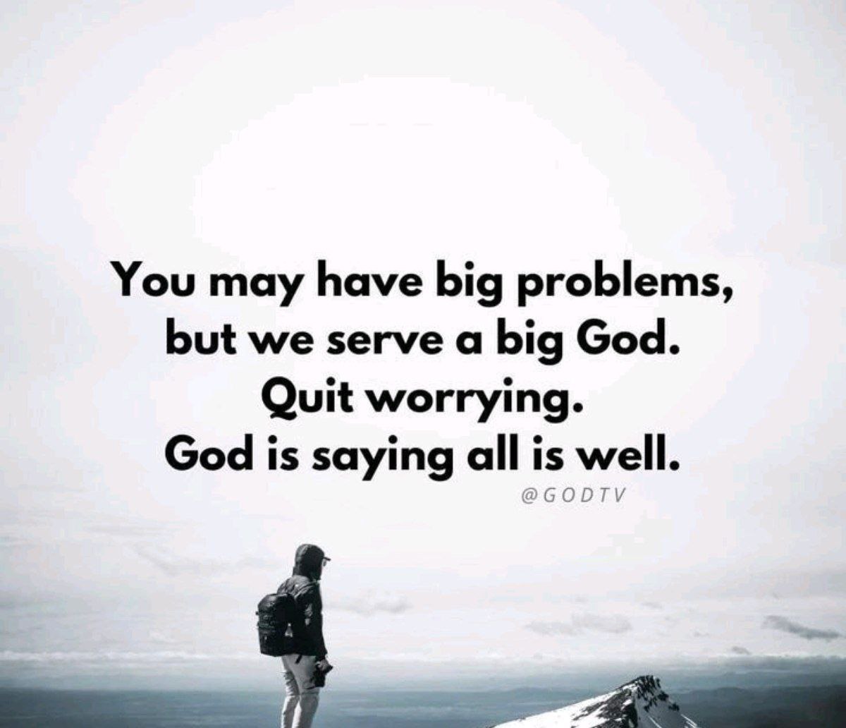 You need to quit worrying and start to believe that everything is going to be alright. You might have bigger problems, but the God we serve is even bigger than anything you can face. All is well with you