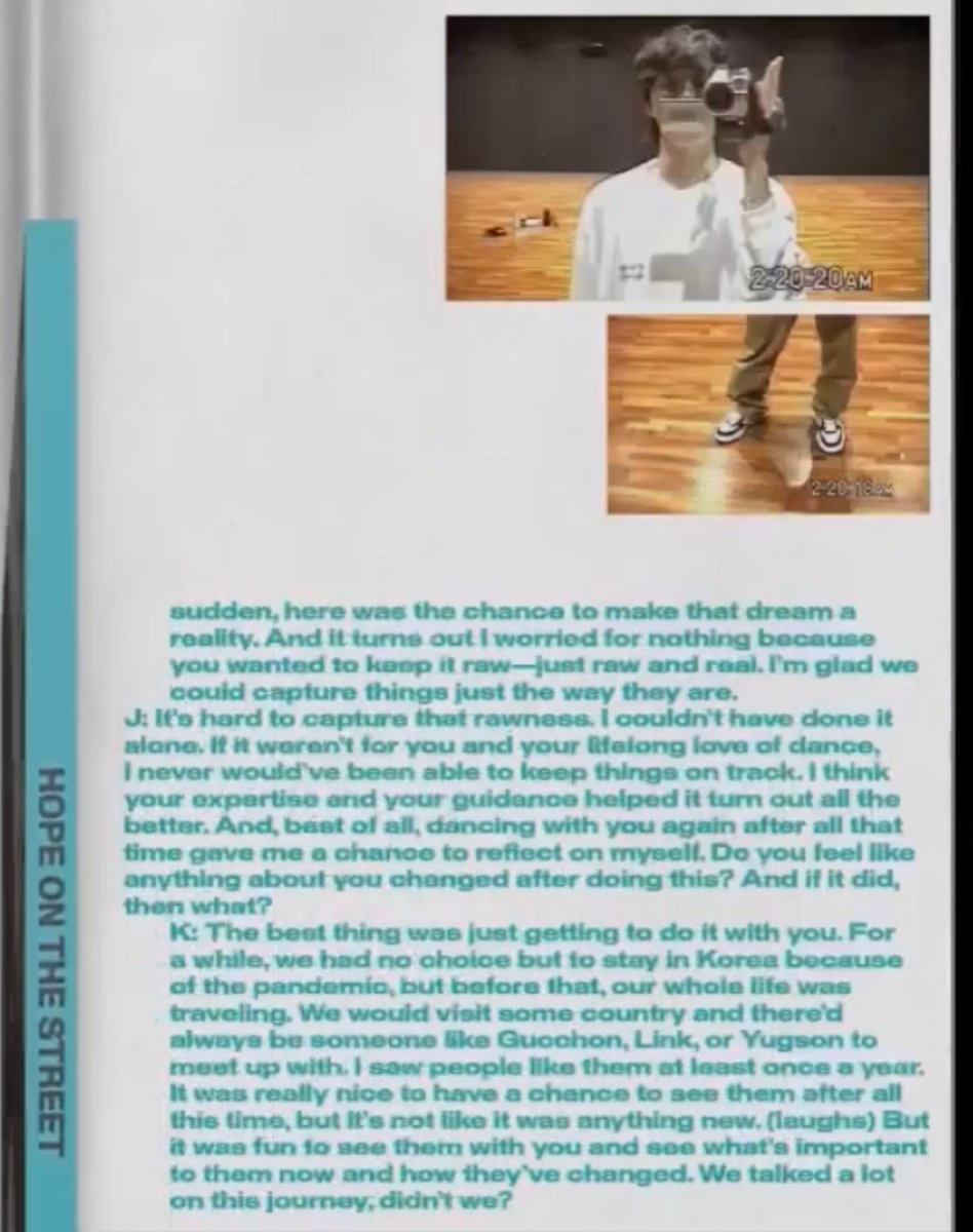 HobiCasa's tweet photo. HOPE ON THE STREET is not only about j-hope. We see that now, AND THAT’S MADE HIM EVEN HOTTER! 😭 His humbleness to bring along his mentor in this journey so they can show us the world of STREET DANCE! You’re amazing Hobi!
J: It’s hard to capture that rawness. I couldn’t have done it alone. If it weren’t for you and your lifelong love for dance, I never would’ve been able to keep things on track. I think your expertise and your guidance helped turn out all the better. And, best of all, dancing with you again after all the time gave me a chance to reflect on myself. Do you feel like anything about you changed after doing this? And if they did, then what
K: the best thing was just getting to do it with you. For a while, we had no choice but to stay in Korea because of the pandemic, but before that our whole life was traveling, we would visit some country and there’d always be someone like Gucchon, Link, or Yugson to meet up with. I saw people like them at least once a year. It was really nice to have a chance to see them after all this time, but it’s not like it was anything new (laughs). But it was fun to see them with you and see what’s important to them now and how they’ve changed We talk a lot on this journey didn’t we?
#HOPE_ON_THE_STREET
#HOPE_ON_THE_STREET_VOL_1
#jhope #BESTDANCEDOCUMENTARY