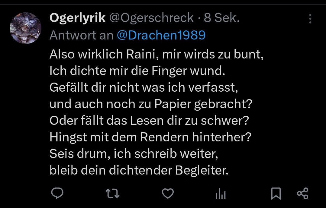 Warum mag Rainer meine Verse nicht,
Kein like, kein Click, wie ungrecht.
Versteht ihr , was ich falsch gemacht,
waren meine Worte nich gut erdacht? Ich mach weiter, trotz der Schmach, auch wenn mein kleines Herz zerbrach😔