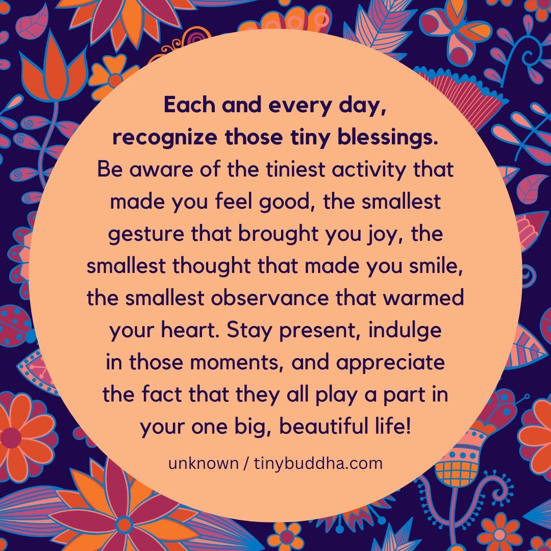 “ Every day, recognize those tiny blessings. Be aware of the tiniest activity that made you feel good, the smallest gesture that brought you joy, the smallest thought that made you smile, the smallest observance that warmed your heart. Stay present, indulge in those moments..."