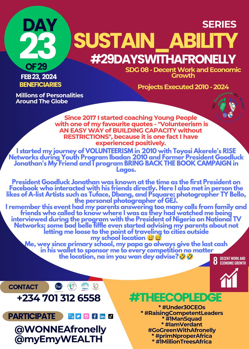 WONNEafronelly's tweet photo. DAY 23 OF 29
#Sustain_ABILITY SERIES

SDG 8 - Decent Work and Economic Growth 
VOLUNTEERISM IS THE KEY TO AFRICAN SUSTAINABLE DEVELOPMENT

I have impacted the lives of Millions of Personalities around the Globe❗🤩

I started my journey of VOLUNTEERISM in 2010 with Toyosi Akerele's RISE Networks during Youth Program Ibadan 2010 and Former President Goodluck Jonathan's My Friend and I program BRING BACK THE BOOK CAMPAIGN in Lagos.

 President Goodluck Jonathan was known at the time as the first President on Facebook who interacted with his friends directly. Here I also met in person the likes of A-list Artists such as Tuface, Dbang, and Psquare; photographer TY Bello, the personal photographer of GEJ.
I remember this event had my parents answering too many calls from family and friends who called to know where I was as they had watched me being interviewed during the program with the President of Nigeria on National TV Networks; some bad belle fiffle even started advising my parents about not letting me loose to the point of traveling to cities outside my school location 😅😅
Me, wey since primary school, my papa go always give the last cash in his wallet to sponsor me to every competition no matter the location, na im you wan dey advise?🤣🤣

Honestly, I recorded a lot of benefits volunteering for Toyosi Akerele then I met Mr Kofi Renner who within the shortest timeframe trusted me with huge responsibilities that challenged me to do beyond my best -  Coordinating Cleanup campaigns for Ocean Conservancy's Clean Coast Nigeria in Rivers and Oyo states. 
I must affirm today that volunteering is paying off big time, especially with my personal Brain Child and vehicle that I have used since July 2016 "My Environment, My Wealth" Nigeria #myemywealth.

Since 2017 I started coaching Young People with one of my favourite quotes - "Volunteerism is AN EASY WAY of BUILDING CAPACITY without RESTRICTIONS", because it is one fact I have experienced positively.

Interestingly, according to the United Nations, "A volunteer has options while selecting an assignment!" 

You see, Volunteering is essential for the SDGs. Volunteering brings people and communities together to grow, build resilience, and develop community responsibility. Social engagement and trust are strengthened through individual and collective volunteer actions. These lead to sustainable and powerful development, for people, by people.

Volunteering also increases civic engagement, inspires others, and drives the changes needed to grow the SDGs in communities. Through this civic engagement, volunteering ensures that no one is left behind. The power to reach everyone is essential to localize the SDGs to make sustainability a big deal in local communities as well.

You can take #TheECOpledge for SDG8.
JOIN myEnvironment myWealth Nigeria @myEmyWEALTH today. 
Volunteer Recruitment will be held in March and April 2024.
https://t.co/IjNAcg6y8z

BENEFICIARIES:
- Millions of Personalities Around The Globe🤩

#29DAYSWITHAFRONELLY
#SDGsAPPRAISALAFRICA
#Under30CEOs
#RaisingCompetentLeaders
#1ManSquad
#IamVerdant
#GoGreenWithAfronelly
#primNproperAfrica
#1MillionTreesAfrica