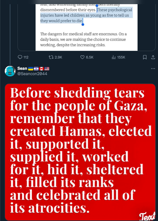 caitoz's tweet photo. Israel Supporters Are Some Of The Worst People In The World

Yesterday I shared a tweet about how Doctors Without Borders are now encountering children as young as five in Gaza who say they want to die because of the horrific things they have experienced during Israel’s ongoing genocidal onslaught.

It’s just about the most awful thing you can imagine, tiny children being so traumatized that they consciously don’t want to go on living. It boggles the mind to even contemplate it. But almost as soon as I shared my post, I got a response from an Israel supporter saying, “Gazans support Hamas. Hamas conducts Islamic extremist terror. Gazans should reconsider their support for Hamas.”

Later I got another response from an account with a bunch of flag emojis next to its name saying, “Before shedding tears for the people of Gaza, remember that they created Hamas, elected it, supported it, supplied it, worked for it, hid it, sheltered it, filled its ranks and celebrated all its atrocities.”

I received another response from an anonymous account saying “FAFO”, an acronym for “Fuck Around, Find Out”. Used here, it means that those small children who want to die because of the horrors they have experienced actually deserve it, because they are Gazan. Which is also essentially what the other two responders were saying as well.

This happens all the time. The other day I shared a report from an American doctor saying that IDF snipers have been picking off Gazan children with single shots to the head, and I again received a comment from someone saying “Fuck around and find out.”

They’re essentially standing over a pile of child corpses and puffing their chests like a guy who just won a pub brawl.

It might seem kind of petty to focus on individual comments from random social media accounts, but this happens so often, and I see other people talking about it too — I just saw a screenshot of a guy saying “fuck around and find out” in response to that gut-wrenching photo of a dead Palestinian girl ripped apart by an Israeli airstrike in Rafah earlier this month. So this is definitely a symptom of something profoundly ugly lurking in the underbelly of our society that’s worth drawing some attention to.

If you don’t interact with many Zionists in your day to day life or don’t have a large enough profile to be constantly swarmed by Israel apologists you might be unaware that this is happening, but the vitriol I’ve been seeing from Israel supporters on social media platforms since October 7 has been one of the most shocking and disturbing things I’ve ever witnessed.

Every single day these last four and a half months I’ve been inundated with comments from Israel supporters excusing the most monstrous acts imaginable in the most monstrous ways imaginable. People calling for the total destruction of Gaza. People saying the Gazans deserve what is happening to them. Saying the sickest shit you can possibly think of in response to news of terrible things happening to innocent children.

Over the years I’ve butted heads with pretty much every political faction in the English-speaking world at one point or another, and I can honestly say that Israel supporters are by far the absolute worst. No political faction I have ever interacted with is as immoral and dishonest, or so frequently says things that are so jaw-droppingly disgusting I am sure I must be misinterpreting it at first. I’ve never tangled with a more odious group of people.

And to be clear I’m not talking about a faction of just Israelis or Jews here; a huge percentage of these awful comments come from Christian Zionists and American rightists, with a decent smattering of Hindu nationalists from India who’ll support any excuse to cheerlead the killing of Muslims. The only unifying feature I’m seeing in the faction I’m talking about is that they support Israel and its actions in Gaza. What I’m saying here will be spun as antisemitic by Israel supporters no matter how I put it because Israel supporters are manipulative liars, but to be clear this is not about Jews at all.

There’s something seriously, seriously wrong with these people. They have no interest in truth or morality; all they care about is supporting their favorite ethnostate and murdering Palestinians. I guess when you’re already able to numb your heart and your mind enough to support an apartheid state that whose existence requires nonstop violence and abuse, when that state ramps up its atrocities to historic levels you’re not going to have enough of a conscience to see anything wrong with it.

Anyway that’s my rant for today. Just had to get that out. I don’t know what to do about any of this, but it’s probably worth bringing some consciousness to.