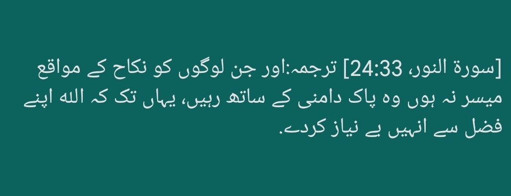 قالَ ﷺ: نوجوانوں کی جماعت! تم میں جسے بھی نکاح کرنے کیلئے مالی طاقت ہو اسے نکاح کرلینا چاہئے. کیونکہ یہ نظر کو نیچی رکھنے اور شرمگاہ کی حفاظت کرنے والا عمل ہے. جو نکاح کی بوجہ غربت طاقت نہ رکھتا ہو اسے چاہئے کہ روزہ رکھے کیونکہ روزہ اسکی خواہشات نفسانی کو توڑ دے گا. بخاری 5066