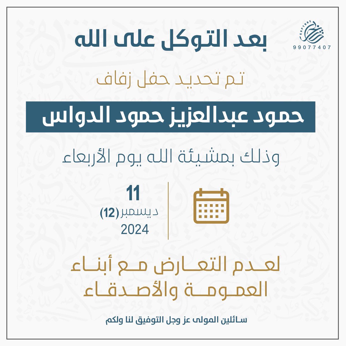 بعد التوكل على الله ، 
تم بحمدلله تحديد حفل زفافي 

وذلك بمشيئة الله - تعالىٰ -
يوم الاربعاء الموافق 11 / 12  / 2024 م

وذلك لعدم التعارض ،
مع ابناء العمومه و الاصدقاء .
