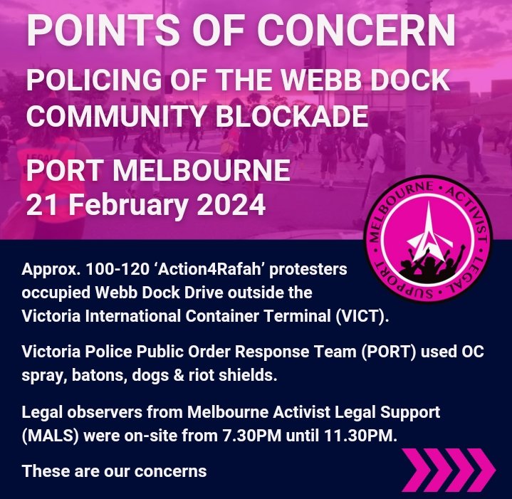 POINTS OF CONCERN MALS legal observers attended the #Action4Rafah protest at Webb Dock on Wed 21 Feb 7:30pm-11:30pm @VictoriaPolice Public Order Response Team (PORT) used OC (pepper) spray, batons, dogs & riot shields against approx. 100-120 protesters. These are our concerns: