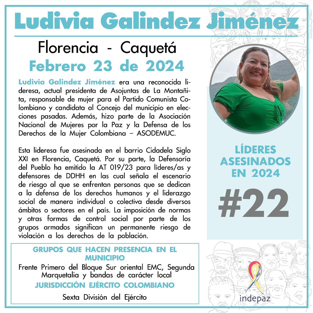 Ludivia Galindez Jiménez 
23/02/24
Florencia, Caquetá

Ludivia Galindez Jiménez era una reconocida lideresa, actual presidenta de Asojuntas de La Montañita, responsable de mujer para el Partido Comunista Colombiano y candidata al Concejo del municipio en elecciones pasadas.