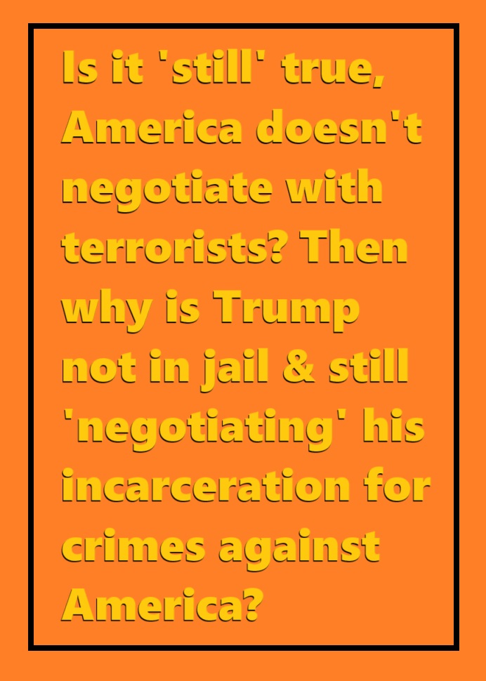 If it's 'still' true, #AmericaDoesntNegotiateWithTerrorists Then why is Trump not in jail; & instead negotiating the terms of his surrender & incarceration, for #CrimesAgainstAmerica Which include but aren't limited to #TrumpsDomesticTerroristAttack on the U.S. Capitol.