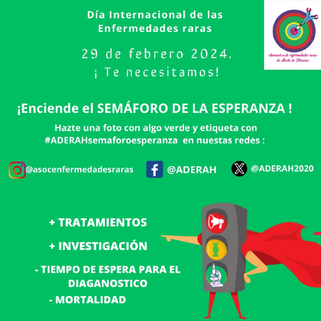 ¡Enciende el SEMÁFORO DE LA ESPARANZA!

Hazte una foto con algo verde y etiqueta
#ADERAHsemaforoesperanza en

Ig: @asocenfermedadesraras
Fb: @ADERAH
X: <a href="/ADERAH2020/">Asociación Enfermedades Raras de Alcala de Henares</a> 

29 febrero 2024
Día Internacional de las Enferemades Raras