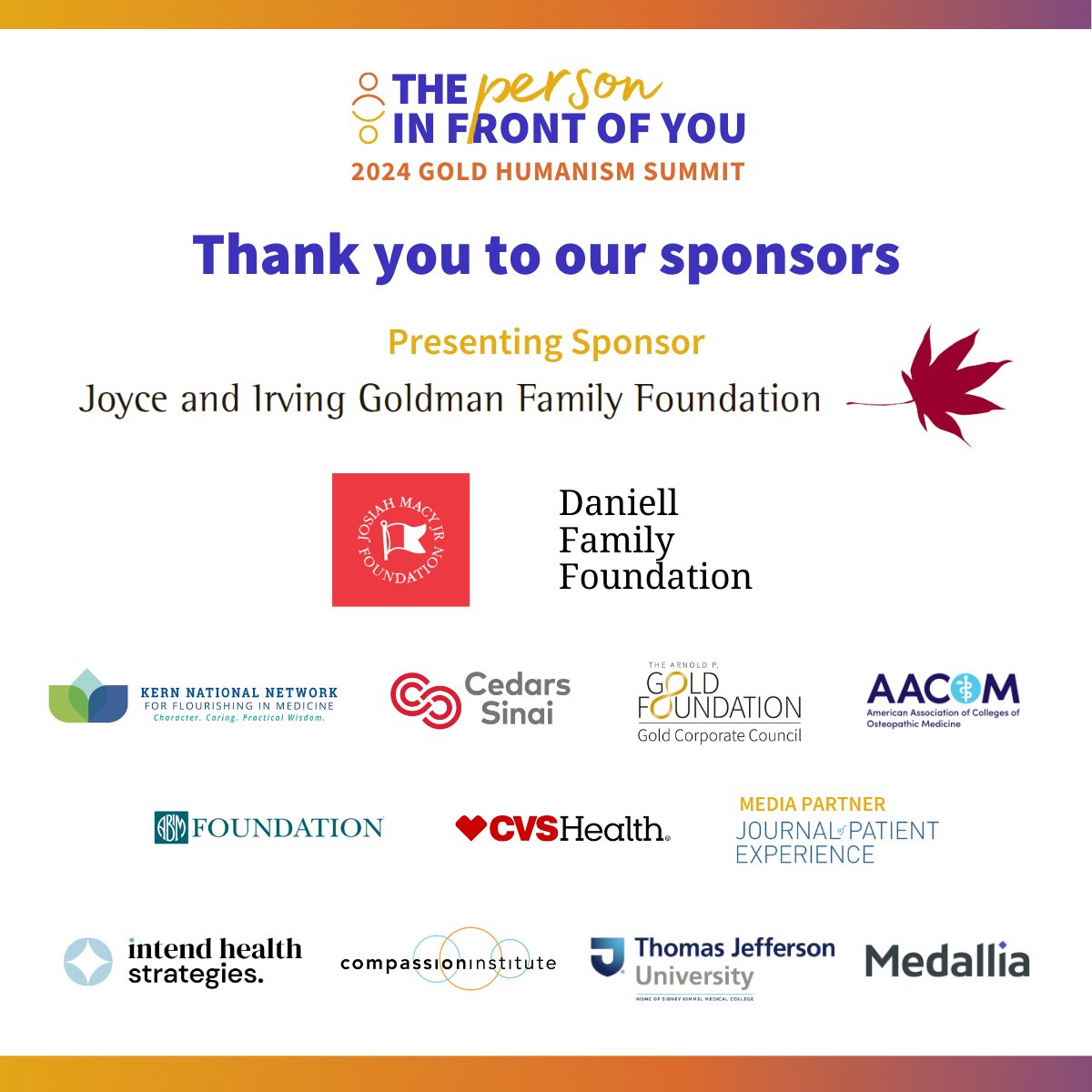 Thank you to the sponsors of the 2024 Gold Humanism Summit! Each organization here has helped make this upcoming gathering of advocates of humanism possible. Their support is helping build community, share important insights, and improve care for both patients & clinicians.