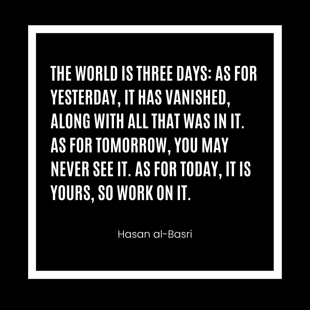 The World is three days: As for yesterday, it has vanished, along with all that was in it. As for tomorrow, you may never see it. As for today, it is yours, so work on it. - Hasan al-Basri