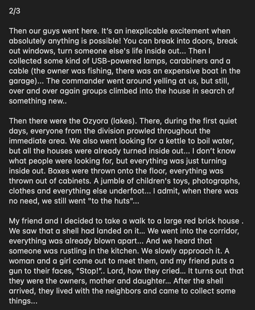 wartranslated's tweet photo. Russian serviceman, in an obscure note on an obscure channel, described his experience with looting Ukrainian houses in the first months of the war. He explains how, despite orders to avoid looting, very quickly all Russians turned to ransacking every single house they saw. 

He describes it as a feeling of ultimate impunity, "ability to come into any house, break any door, turn everything upside down" to find what they needed. 

Clearly, he has some semblance of morals but keeps justifying his actions with the need to eat and wash. A military court psychologist would be quite interested in such a "patient".