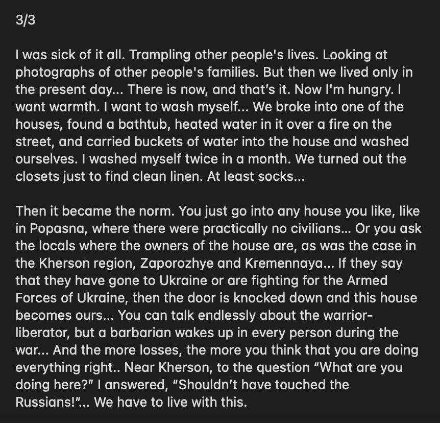 wartranslated's tweet photo. Russian serviceman, in an obscure note on an obscure channel, described his experience with looting Ukrainian houses in the first months of the war. He explains how, despite orders to avoid looting, very quickly all Russians turned to ransacking every single house they saw. 

He describes it as a feeling of ultimate impunity, "ability to come into any house, break any door, turn everything upside down" to find what they needed. 

Clearly, he has some semblance of morals but keeps justifying his actions with the need to eat and wash. A military court psychologist would be quite interested in such a "patient".