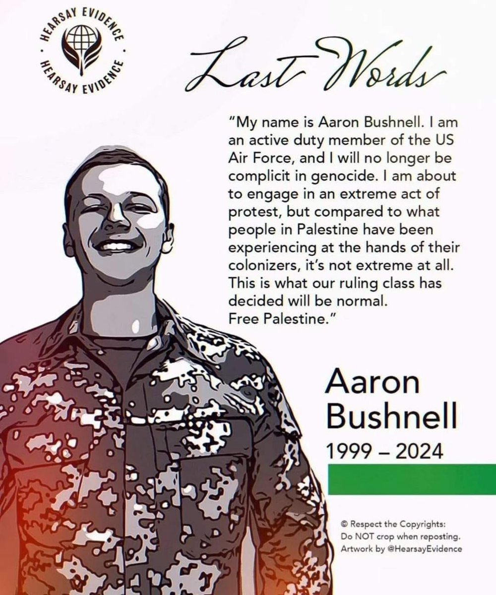 R.I.P Aaron Bushnell
Belief in human values ​​and rejection of injustice that does not fear any deterrent and transcends all limits makes a person revolt even against his own body.

𝗧𝗵𝗲𝗿𝗲 𝗶𝘀 𝗻𝗼𝘁𝗵𝗶𝗻𝗴 𝗵𝗶𝗴𝗵𝗲𝗿 𝘁𝗵𝗮𝗻 𝗷𝘂𝘀𝘁𝗶𝗰𝗲, 𝗮𝘀 𝗶𝘁 𝗮𝗹𝗼𝗻𝗲 𝗰𝗮𝗻