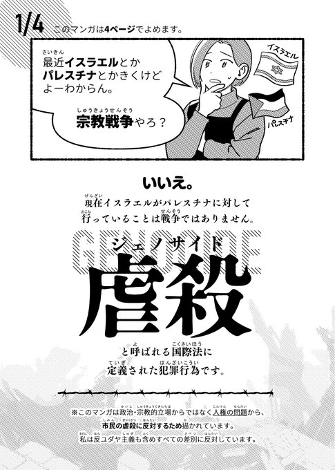 パレスチナに関してよく聞く言葉「ジェノサイド」について描いた4p漫画です
現在のイスラエルとパレスチナにおいて、市民の虐殺が問題になっていることに焦点をあてて描きました

※これは人権の観点から市民の虐殺に反対するため描かれています。私は反ユダヤ主義も含め全ての差別に反対しています。 