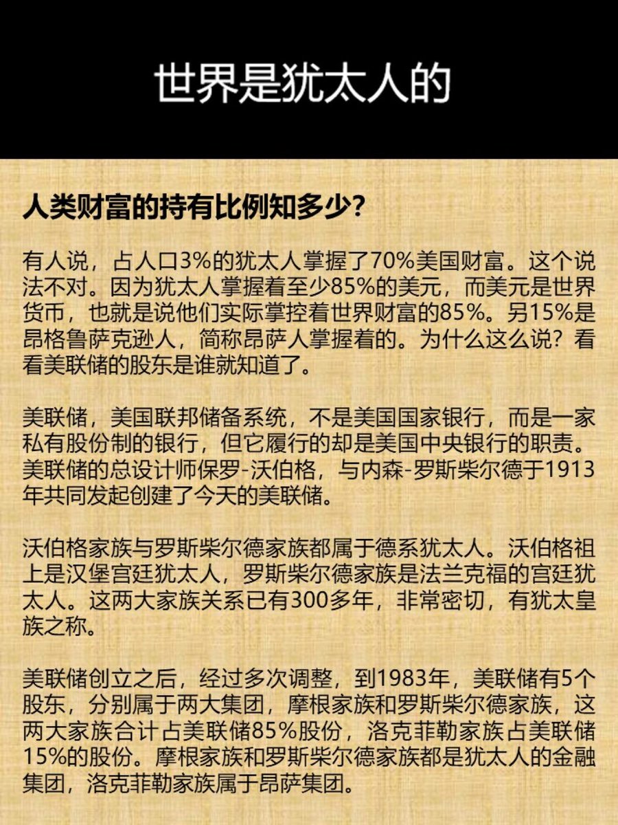 人类财富的持有比例知多少？ 有人说，占人口3%的犹太人掌握了70%美国财富。这个说法不对。因为犹太人掌握着至少85%的美元，而美元是世界货币，也就是说他们实际掌控着世界财富的85%。另15%是昂格鲁萨克逊人，简称昂萨人掌握着的。为什么这么说？看看美联储的股东是谁就  ...