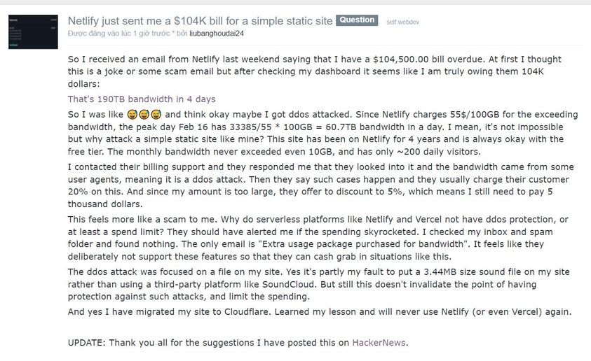 Vụ đang hot trên Reddit: Anh bạn này nhận được hóa đơn $104k từ Netlify cho một trang web tĩnh đơn giản.
Khá chắc kèo bị DDoS, sau khi ổng liên hệ hỗ trợ khách hàng thì được báo rằng trường hợp như này xảy ra thì họ thường tính phí khách hàng 20%. Nhưng số