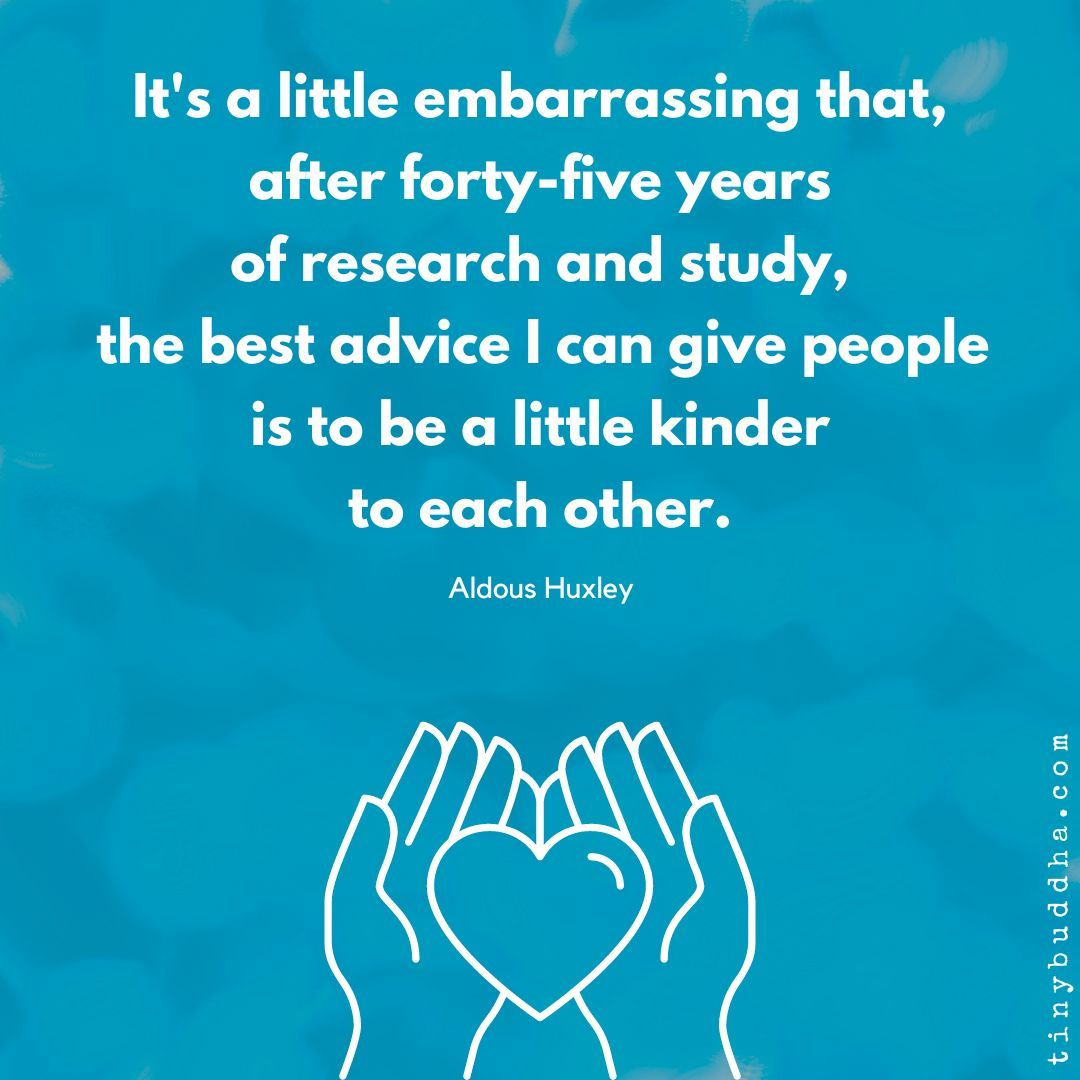 "It's a little embarrassing that, after forty-five years of research and study, the best advice I can give people is to be a little kinder to each other.”  ~Aldous Huxley