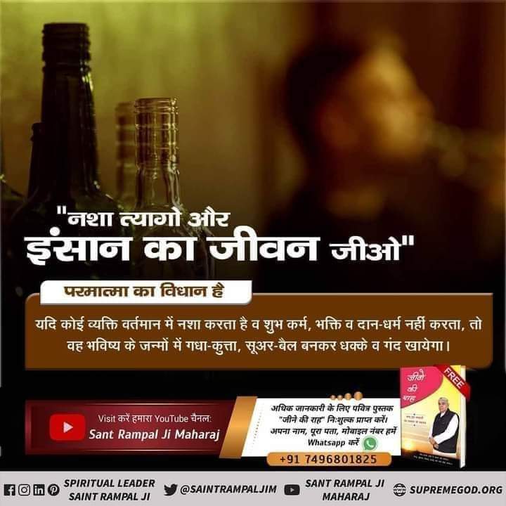 #GodMorningWednesday
#StopDrinkingAlcohol
'नशा त्यागो और इंसान का जीवन जीओ'
परमात्मा का विधान है
यदि कोई व्यक्ति वर्तमान में नशा करता है व शुभ कर्म, भक्ति व दान-धर्म नहीं करता, तो वह भविष्य के जन्मों में गधा- कुत्ता, सूअर - बैल बनकर धक्के व गंद खायेगा।