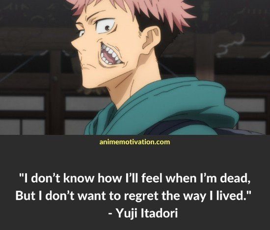 “I don’t know how I’ll feel when I’m dead, but I don’t to regret the way I lived” 

- Yuji Itadori, Jujutsu Kaisen

#AnimeQuotes #InspiringQuotes #MotivatingQuotes #YujiItadori #JujutsuKaisen