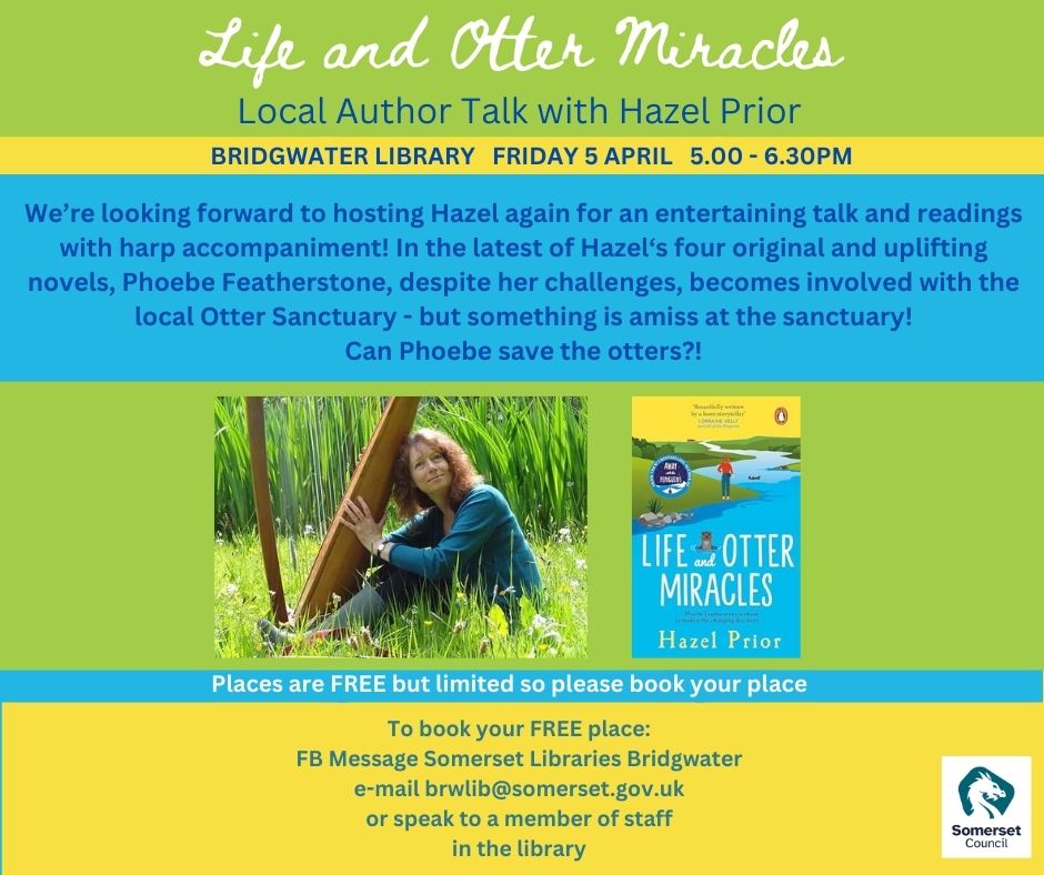 Best-selling author Hazel Prior will chat about her latest novel ‘Life and Otter Miracles’, on 5th April at Bridgwater Library - also playing her harp! Places free but limited Email brwlib@somerset.gov.uk or speak to a staff member to book.