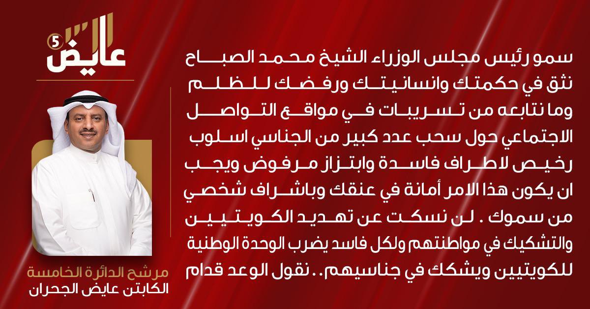 مرشح الدائرة الخامسة الكابتن عايض الجحران: سمو رئيس مجلس الوزراء الشيخ محمد الصباح نثق في حكمتك وإنسانيتك ورفضك للظلم وما نتابعه من تسريبات في مواقع التواصل الاجتماعي حول سحب عدد كبير من الجناسي أسلوب رخيص لأطراف فاسدة وابتزاز مرفوض ويجب أن يكون هذا الأمر أمانة في عنقك وبإشراف