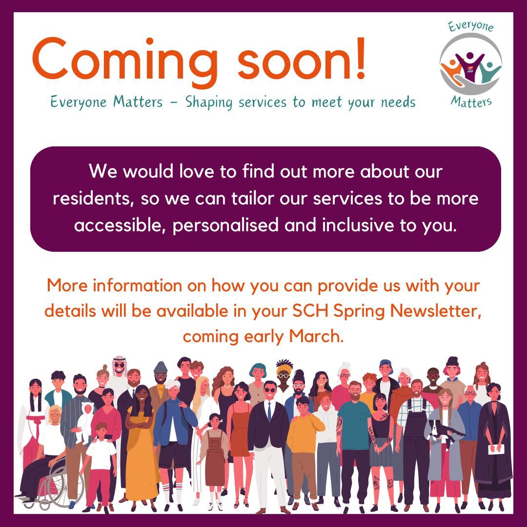 Coming soon! Our brand-new initiative, Everyone Matters.

We would love to find out more about our residents, so we can tailor our services to be more accessible, personalised and inclusive to you.

More details will be available in your Spring Newsletter this March.