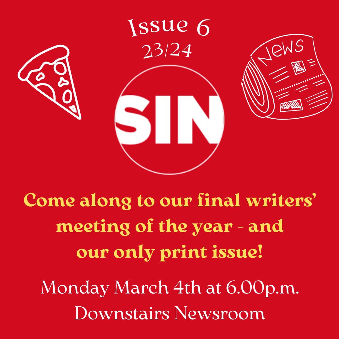 Our next (and final) SIN meeting will be next Monday the 4th of March at 6pm in the downstairs newsroom. 
It’s our final issue of the year, and it’ll be a print issue as well! 
We hope to see ye all there and there will be free pizza like always🍕