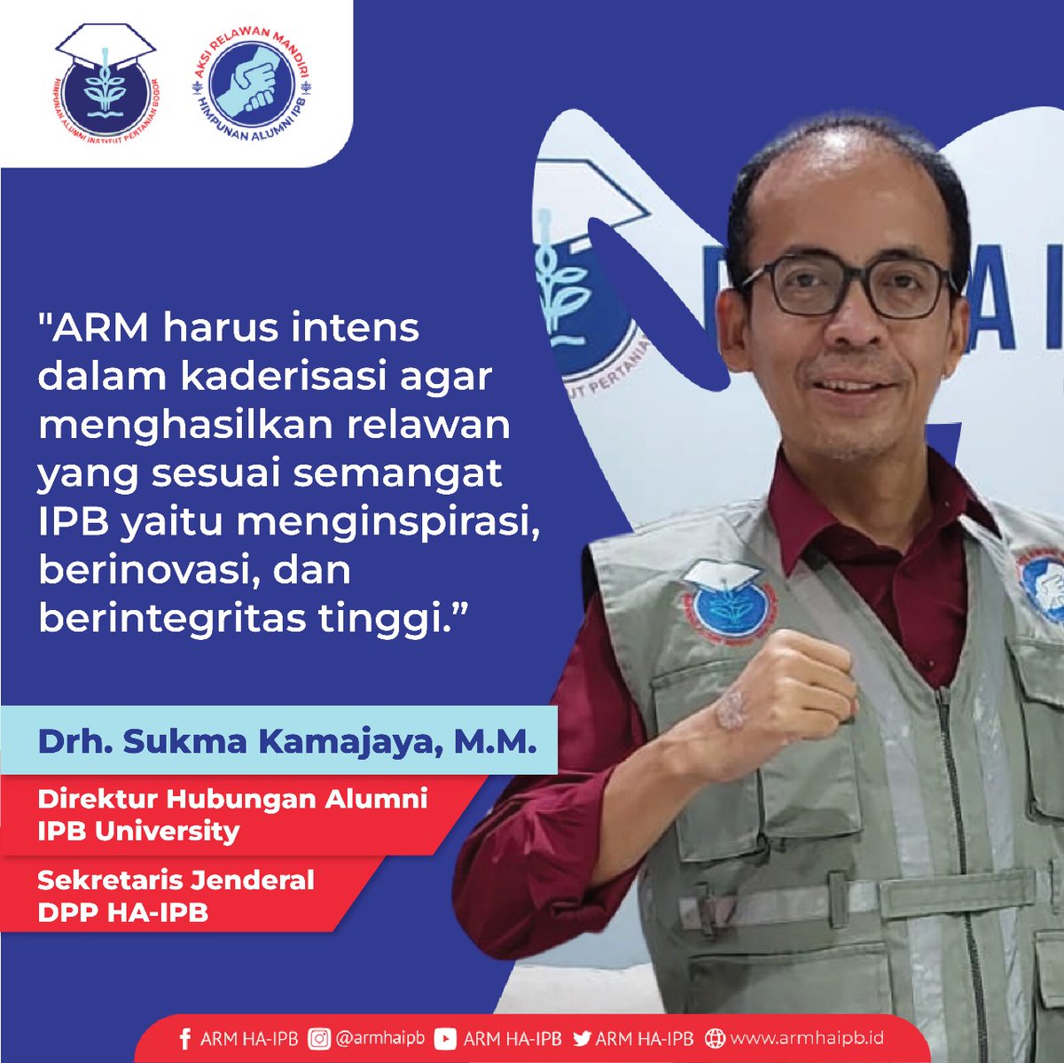 Drh. Sukma Kamajaya, MM (Direktur Hubungan Alumni IPB University; Sekretaris Jenderal DPP HA-IPB)*

"ARM harus intens dalam kaderisasi agar menghasilkan relawan yang sesuai semangat IPB yaitu menginspirasi, berinovasi, dan berintegritas tinggi.”

Salam Tangguh !
ARM HA-IPB