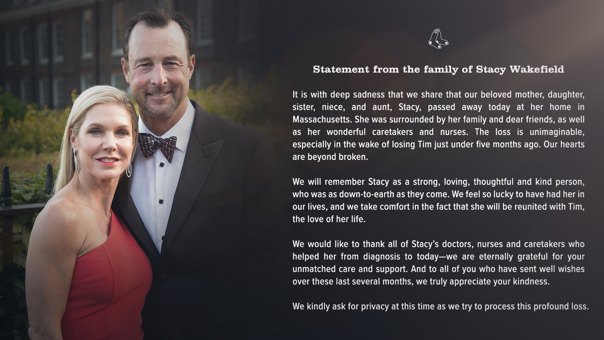 "It is with deep sadness that we share that our beloved mother, daughter, sister, niece, and aunt, Stacy, passed away today at her home in Massachusetts. She was surrounded by her family and dear friends, as well as her wonderful caretakers and nurses. The loss is unimaginable, especially in the wake of losing Tim just under five months ago. Our hearts are beyond broken. “We will remember Stacy as a strong, loving, thoughtful and kind person, who was as down-to-earth as they come. We feel so lucky to have had her in our lives, and we take comfort in the fact that she will be reunited with Tim, the love of her life. “We would like to thank all of Stacy’s doctors, nurses and caretakers who helped her from diagnosis to today—we are eternally grateful for your unmatched care and support. And to all of you who have sent well wishes over these last several months, we truly appreciate your kindness. “We kindly ask for privacy at this time as we try to process this profound loss.”