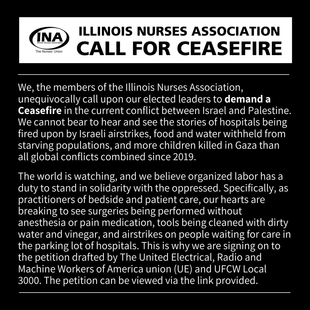 We, the members of the Illinois Nurses Association, call upon our elected leaders to demand a Ceasefire in the current conflict between Israel and Palestine. We are signing on to the petition drafted by UE and UFCW Local 3000 that can be viewed here: secure.everyaction.com/w1qW7B3pek2rTt…