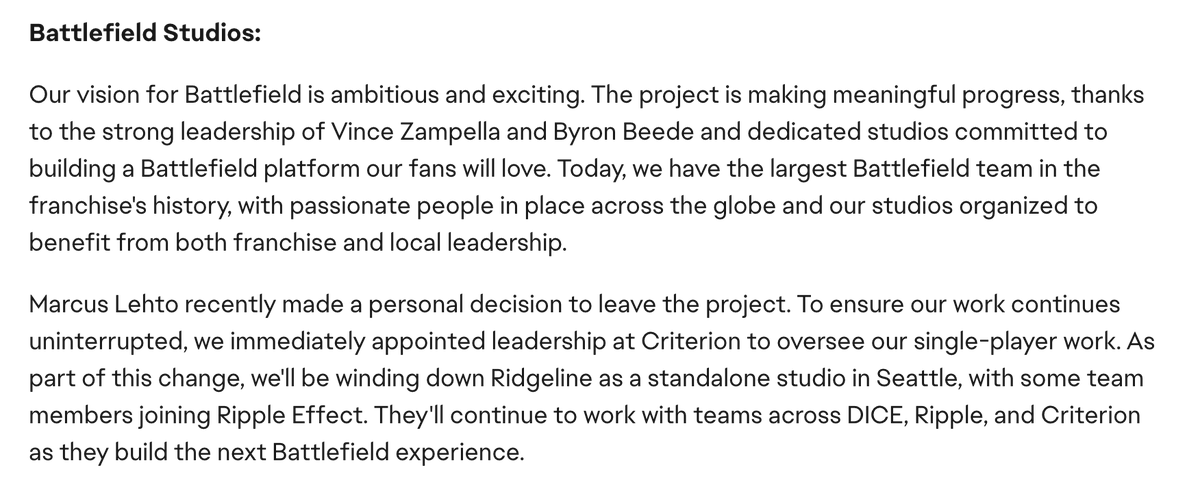 Here's the full update from on the future of Battlefield from EA's Laura Miele: 

- "Largest Battlefield team" in franchise history 
- Next Battlefield is "making meaningful progress" 
- Some Ridgeline members joining Ripple Effect
- Criterion takes over singe player development