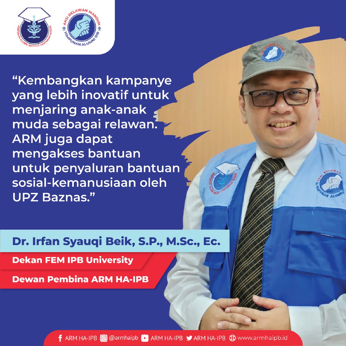 Dr. Irfan Syauqi Beik, S.P., M.Sc. Ec. (Dekan FEM IPB;Dewan Pembina ARM HA-IPB).Kembangkan kampanye yang lebih inovatif untuk menjaring anak-anak muda sebagai relawan. ARM juga dapat mengakses bantuan untuk penyaluran bantuan sosial-kemanusiaan oleh UPZ Baznas.