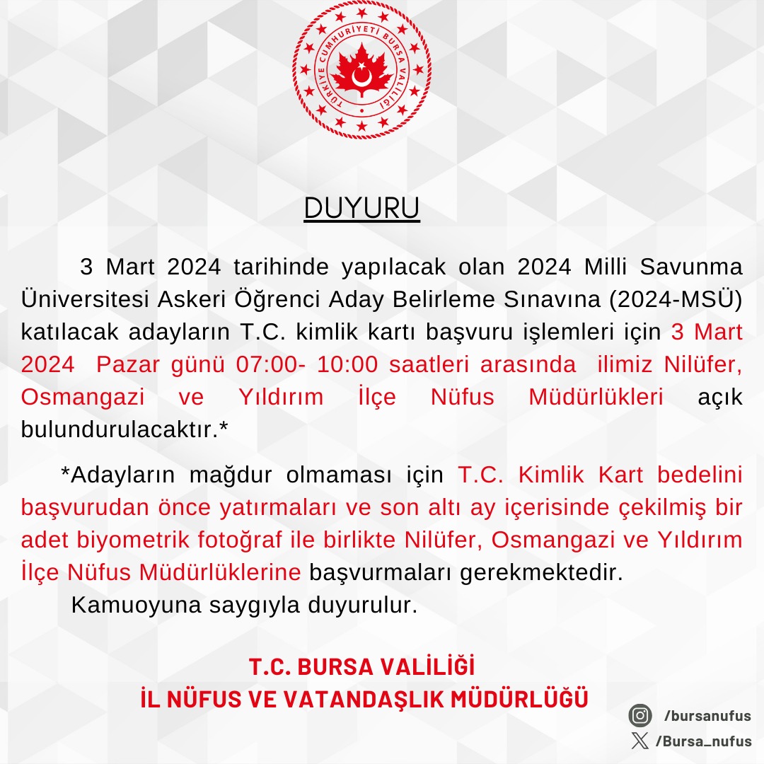 2024 Milli Savunma Üniversitesi Askeri Öğrenci Aday Belirleme sınavına (2024-MSÜ) katılacak adayların T.C. Kimlik Kartı talepleri için ilgili İlçe Nüfus Müdürlükleri açık bulundurulacaktır.
<a href="/BursaValiligi/">T.C. Bursa Valiliği</a>
<a href="/h_erkinay1/">Hüsamettin ERKINAY</a>
<a href="/OsmangaziNufus/">Osmangazi İlçe Nüfus Müdürlüğü</a>
<a href="/NiluferNufus/">Nilüfer İlçe Nüfus Müdürlüğü</a> 
<a href="/yildirimnufus/">Yıldırım İlçe Nüfus Müdürlüğü</a>