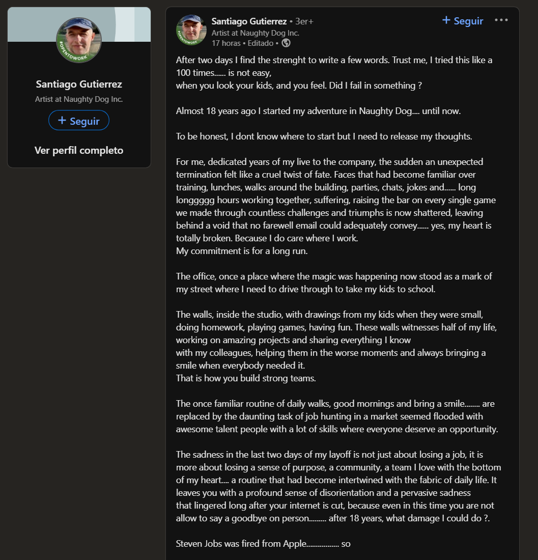 SrGarrus's tweet photo. Uno de los despedidos el otro día en Playstation fue el español Santiago Gutiérrez, veterano de Naughty Dog con casi 18años de experiencia en el estudio.

Ha escrito una carta abierta en Linkedin bastante dura: 

"Para mí, después de dedicar años de mi vida a la compañía, que de repente te despidan es un cruel giro del destino. Las caras que se habían convertido en familiares a través de las comidas, los paseos por el edificio, las charlas, las bromas (...) las largas, larguísimas horas de trabajo juntos, sufriendo y subiendo el nivel en cada juego que hemos hecho a través de incontables desafíos (...) han sido destruidos dejando atrás un vacío que ningún email de despedida puede llenar debidamente... sí, mi corazón está roto porque me importaba el lugar donde trabajaba".

Luego que me pregunten por qué me sorprenden los despidos si es ley de vida. Sí, pero muchas veces dejan personas jodidas, sueños rotos, y recuerdos irremediablemente manchados
